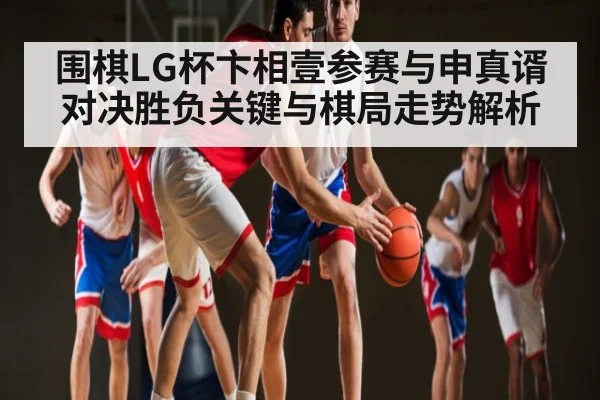 围棋LG杯卞相壹参赛与申真谞对决胜负关键与棋局走势解析