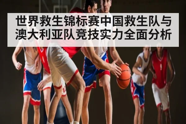 世界救生锦标赛中国救生队与澳大利亚队竞技实力全面分析