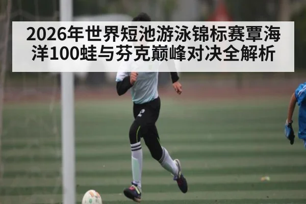 2026年世界短池游泳锦标赛覃海洋100蛙与芬克巅峰对决全解析