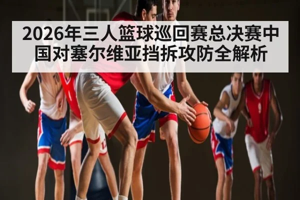 2026年三人篮球巡回赛总决赛中国对塞尔维亚挡拆攻防全解析